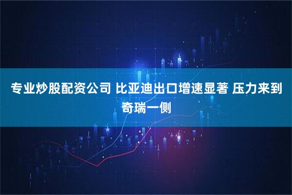 专业炒股配资公司 比亚迪出口增速显著 压力来到奇瑞一侧