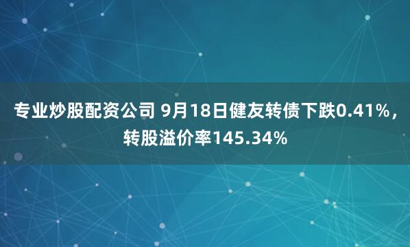 专业炒股配资公司 9月18日健友转债下跌0.41%，转股溢价率145.34%