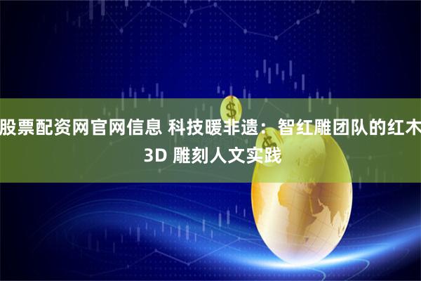 股票配资网官网信息 科技暖非遗：智红雕团队的红木 3D 雕刻人文实践