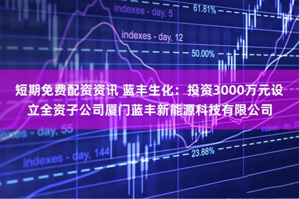 短期免费配资资讯 蓝丰生化：投资3000万元设立全资子公司厦门蓝丰新能源科技有限公司