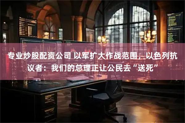 专业炒股配资公司 以军扩大作战范围，以色列抗议者：我们的总理正让公民去“送死”