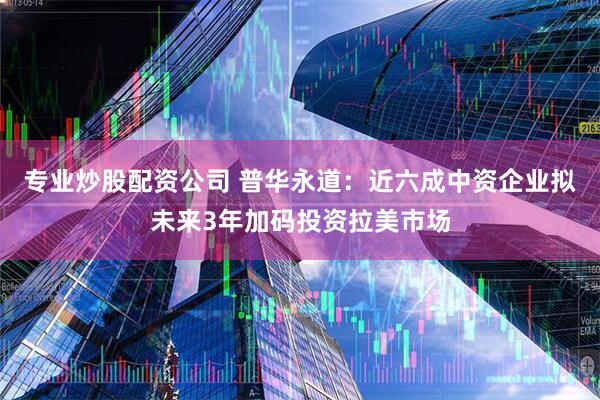 专业炒股配资公司 普华永道：近六成中资企业拟未来3年加码投资拉美市场