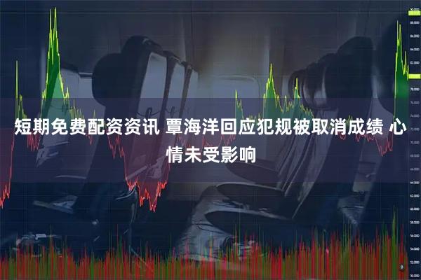 短期免费配资资讯 覃海洋回应犯规被取消成绩 心情未受影响