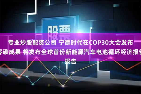 专业炒股配资公司 宁德时代在COP30大会发布零碳成果 将发布全球首份新能源汽车电池循环经济报告