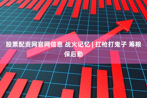 股票配资网官网信息 战火记忆 | 扛枪打鬼子 筹粮保后勤