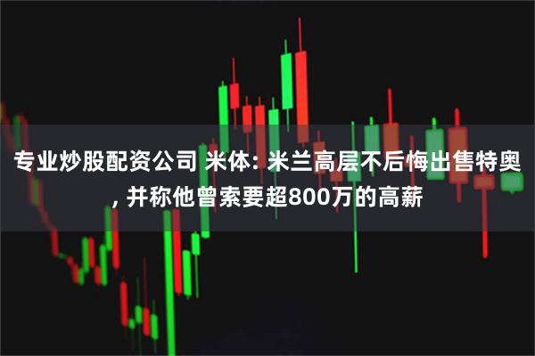 专业炒股配资公司 米体: 米兰高层不后悔出售特奥, 并称他曾索要超800万的高薪
