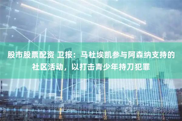 股市股票配资 卫报：马杜埃凯参与阿森纳支持的社区活动，以打击青少年持刀犯罪