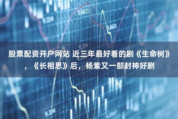 股票配资开户网站 近三年最好看的剧《生命树》，《长相思》后，杨紫又一部封神好剧