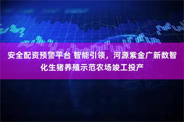 安全配资预警平台 智能引领，河源紫金广新数智化生猪养殖示范农场竣工投产