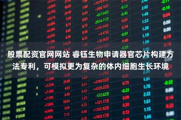 股票配资官网网站 睿钰生物申请器官芯片构建方法专利，可模拟更为复杂的体内细胞生长环境