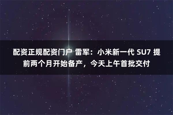 配资正规配资门户 雷军：小米新一代 SU7 提前两个月开始备产，今天上午首批交付