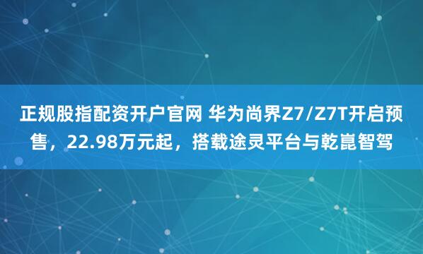正规股指配资开户官网 华为尚界Z7/Z7T开启预售，22.98万元起，搭载途灵平台与乾崑智驾
