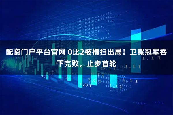 配资门户平台官网 0比2被横扫出局！卫冕冠军吞下完败，止步首轮